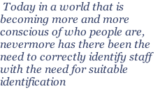 Today in a world that is becoming more and more conscious of who people are, nevermore has there been the need to correctly identify staff with the need for suitable identification